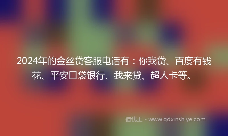 2024年的金丝贷客服电话有：你我贷、百度有钱花、平安口袋银行、我来贷、超人卡等。