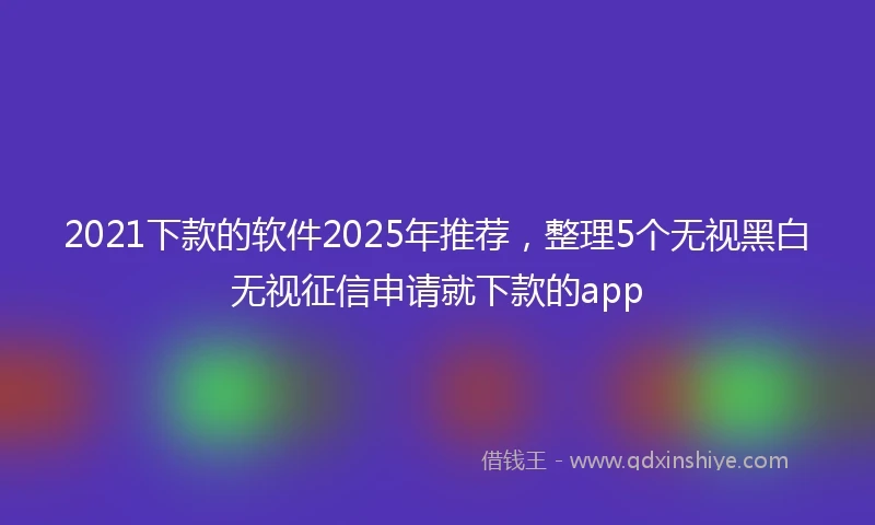 2021下款的软件2025年推荐，整理5个无视黑白无视征信申请就下款的app