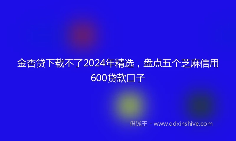 金杏贷下载不了2024年精选，盘点五个芝麻信用600贷款口子