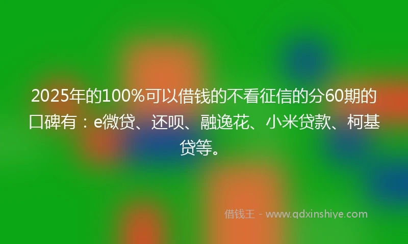 2025年的100%可以借钱的不看征信的分60期的口碑有：e微贷、还呗、融逸花、小米贷款、柯基贷等。