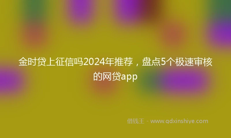 金时贷上征信吗2024年推荐，盘点5个极速审核的网贷app