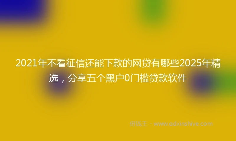 2021年不看征信还能下款的网贷有哪些2025年精选，分享五个黑户0门槛贷款软件