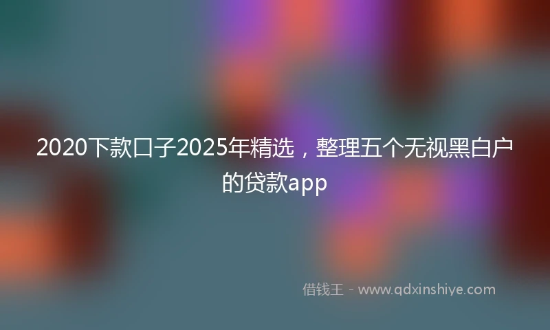 2020下款口子2025年精选，整理五个无视黑白户的贷款app