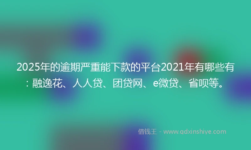 2025年的逾期严重能下款的平台2021年有哪些有：融逸花、人人贷、团贷网、e微贷、省呗等。