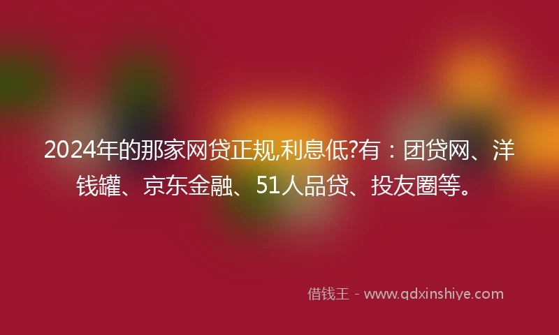 2024年的那家网贷正规,利息低?有：团贷网、洋钱罐、京东金融、51人品贷、投友圈等。