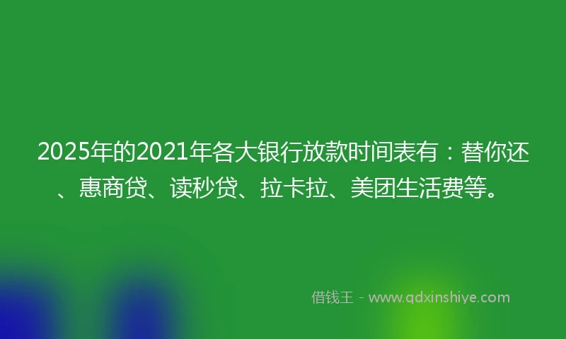 2025年的2021年各大银行放款时间表有：替你还、惠商贷、读秒贷、拉卡拉、美团生活费等。