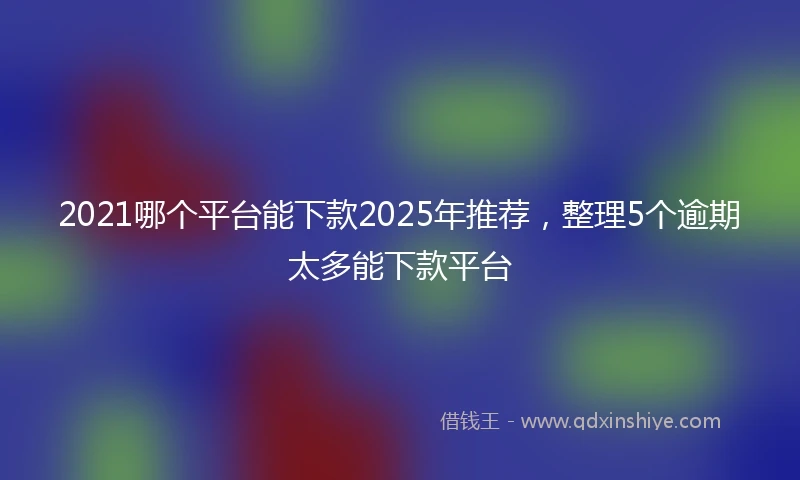 2021哪个平台能下款2025年推荐，整理5个逾期太多能下款平台