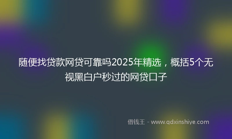 随便找贷款网贷可靠吗2025年精选，概括5个无视黑白户秒过的网贷口子