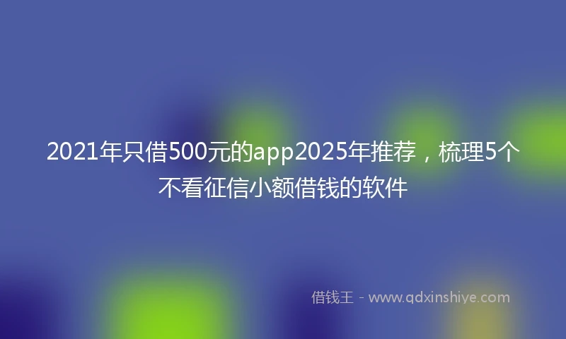 2021年只借500元的app2025年推荐，梳理5个不看征信小额借钱的软件