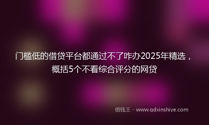 门槛低的借贷平台都通过不了咋办2025年精选，概括5个不看综合评分的网贷