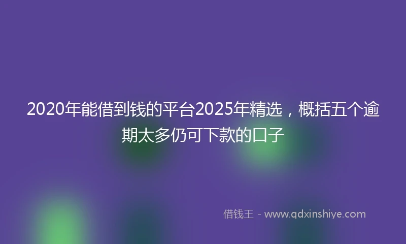 2020年能借到钱的平台2025年精选，概括五个逾期太多仍可下款的口子