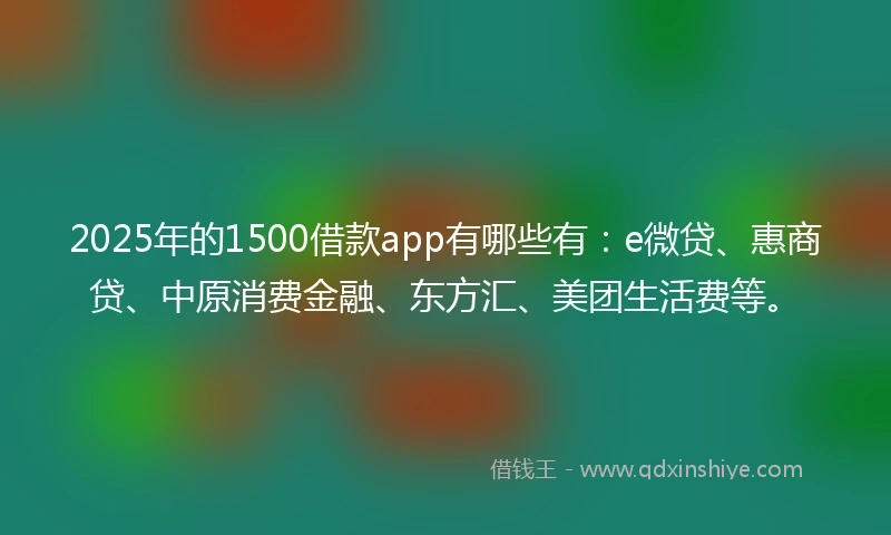 2025年的1500借款app有哪些有：e微贷、惠商贷、中原消费金融、东方汇、美团生活费等。