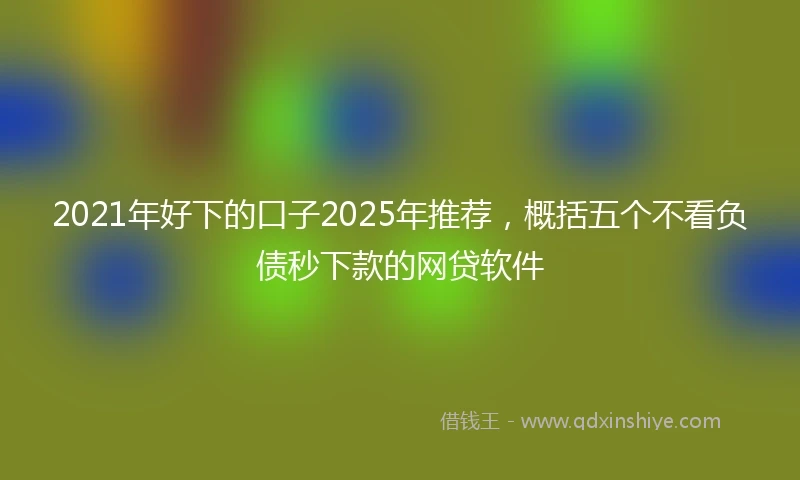 2021年好下的口子2025年推荐，概括五个不看负债秒下款的网贷软件