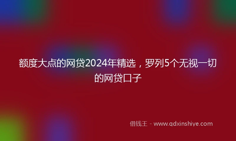 额度大点的网贷2024年精选，罗列5个无视一切的网贷口子