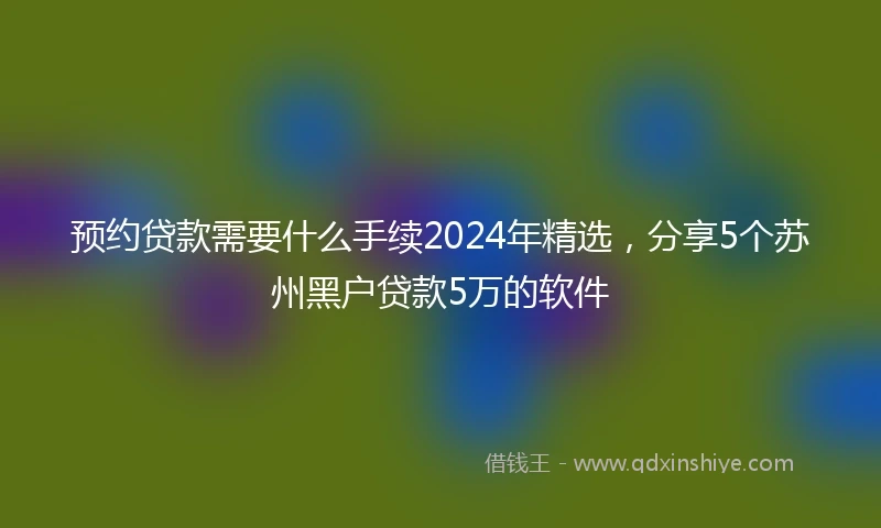 预约贷款需要什么手续2024年精选，分享5个苏州黑户贷款5万的软件