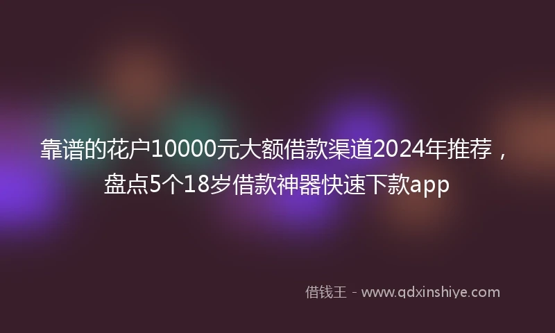 靠谱的花户10000元大额借款渠道2024年推荐，盘点5个18岁借款神器快速下款app