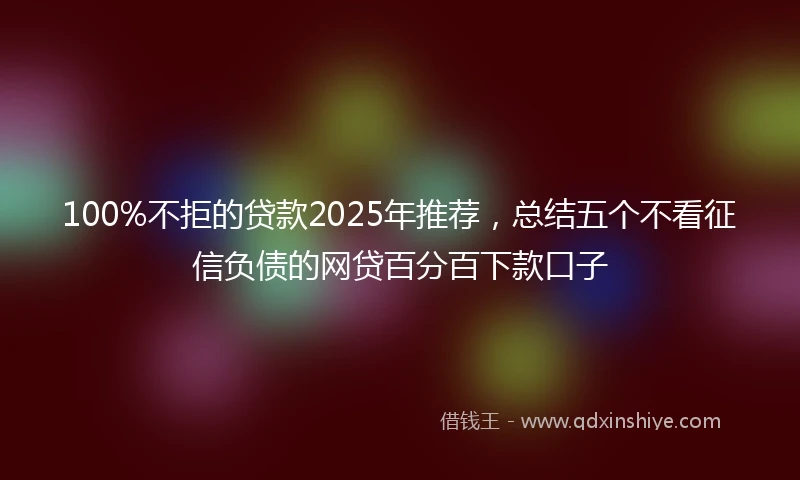 100%不拒的贷款2025年推荐，总结五个不看征信负债的网贷百分百下款口子