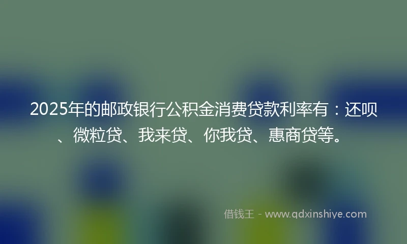 2025年的邮政银行公积金消费贷款利率有：还呗、微粒贷、我来贷、你我贷、惠商贷等。