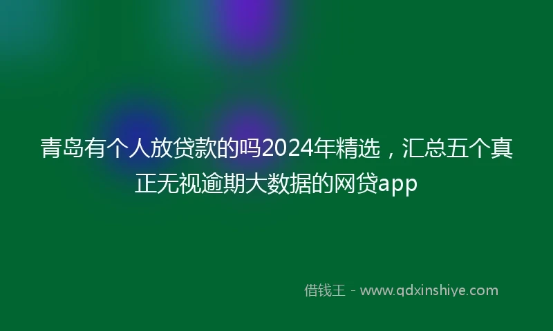 青岛有个人放贷款的吗2024年精选，汇总五个真正无视逾期大数据的网贷app