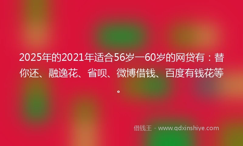 2025年的2021年适合56岁一60岁的网贷有：替你还、融逸花、省呗、微博借钱、百度有钱花等。