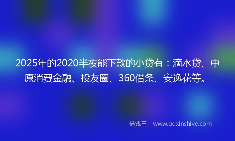 2025年的2020半夜能下款的小贷有：滴水贷、中原消费金融、投友圈、360借条、安逸花等。