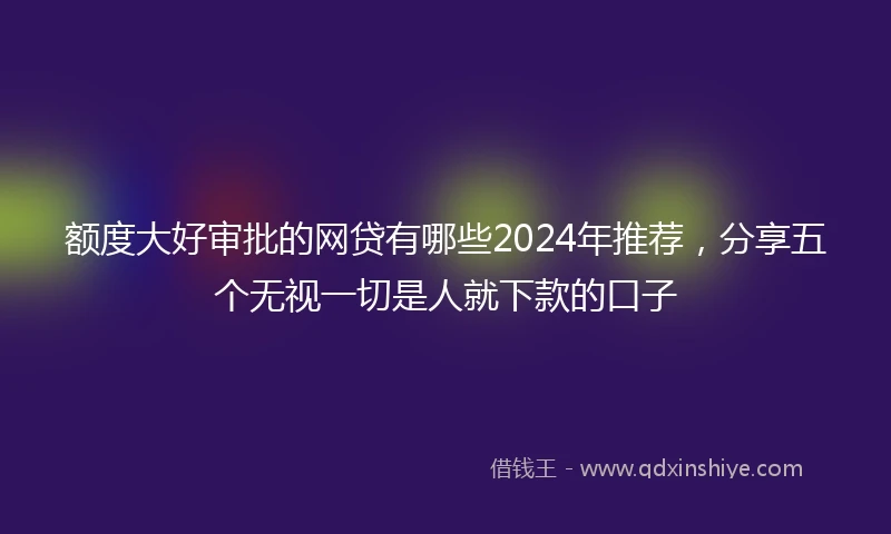 额度大好审批的网贷有哪些2024年推荐，分享五个无视一切是人就下款的口子