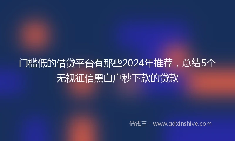 门槛低的借贷平台有那些2024年推荐，总结5个无视征信黑白户秒下款的贷款