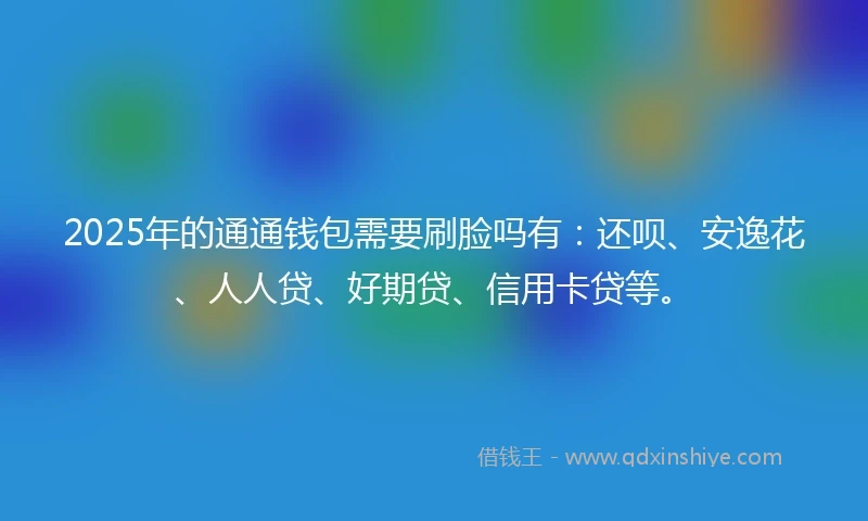 2025年的通通钱包需要刷脸吗有：还呗、安逸花、人人贷、好期贷、信用卡贷等。