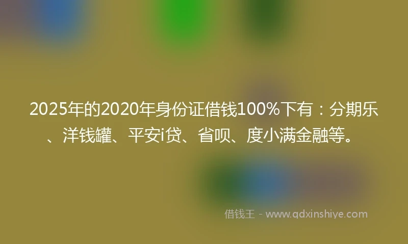 2025年的2020年身份证借钱100%下有：分期乐、洋钱罐、平安i贷、省呗、度小满金融等。