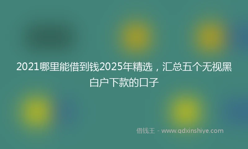 2021哪里能借到钱2025年精选，汇总五个无视黑白户下款的口子