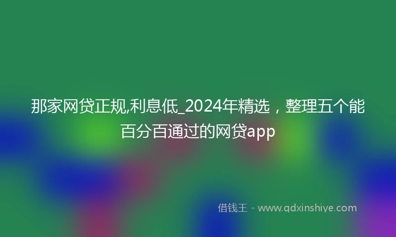 那家网贷正规,利息低_2024年精选，整理五个能百分百通过的网贷app