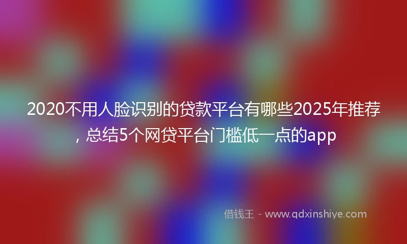 2020不用人脸识别的贷款平台有哪些2025年推荐，总结5个网贷平台门槛低一点的app