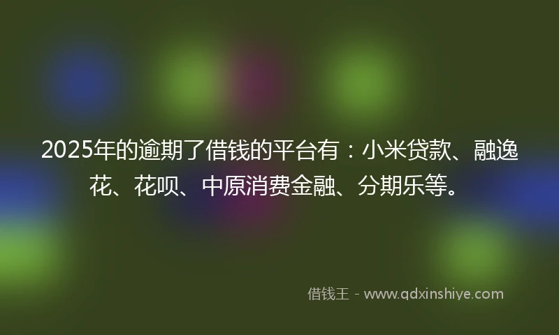 2025年的逾期了借钱的平台有：小米贷款、融逸花、花呗、中原消费金融、分期乐等。