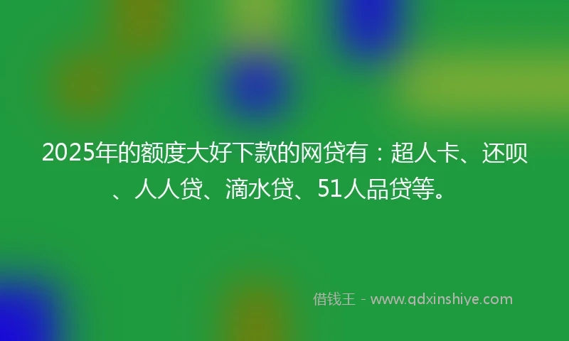 2025年的额度大好下款的网贷有：超人卡、还呗、人人贷、滴水贷、51人品贷等。