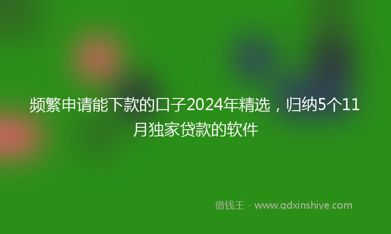 频繁申请能下款的口子2024年精选，归纳5个11月独家贷款的软件