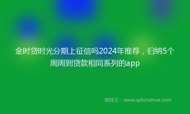 金时贷时光分期上征信吗2024年推荐，归纳5个周周到贷款相同系列的app