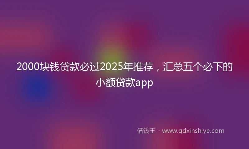 2000块钱贷款必过2025年推荐，汇总五个必下的小额贷款app
