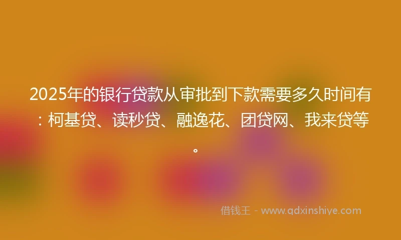 2025年的银行贷款从审批到下款需要多久时间有：柯基贷、读秒贷、融逸花、团贷网、我来贷等。