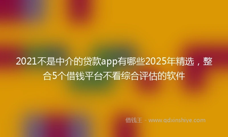2021不是中介的贷款app有哪些2025年精选，整合5个借钱平台不看综合评估的软件