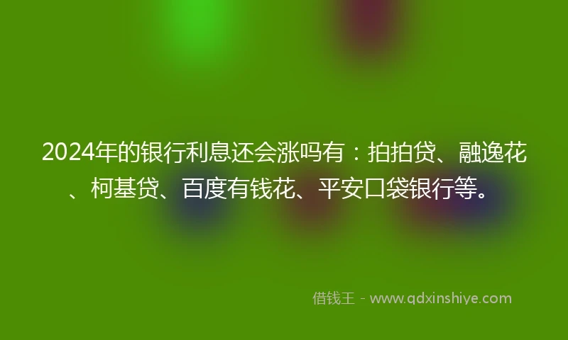 2024年的银行利息还会涨吗有：拍拍贷、融逸花、柯基贷、百度有钱花、平安口袋银行等。