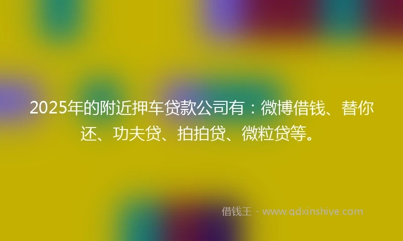 2025年的附近押车贷款公司有：微博借钱、替你还、功夫贷、拍拍贷、微粒贷等。
