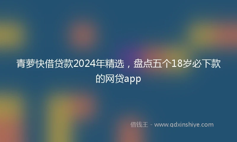 青萝快借贷款2024年精选，盘点五个18岁必下款的网贷app