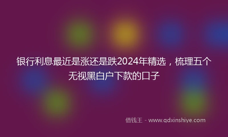 银行利息最近是涨还是跌2024年精选，梳理五个无视黑白户下款的口子