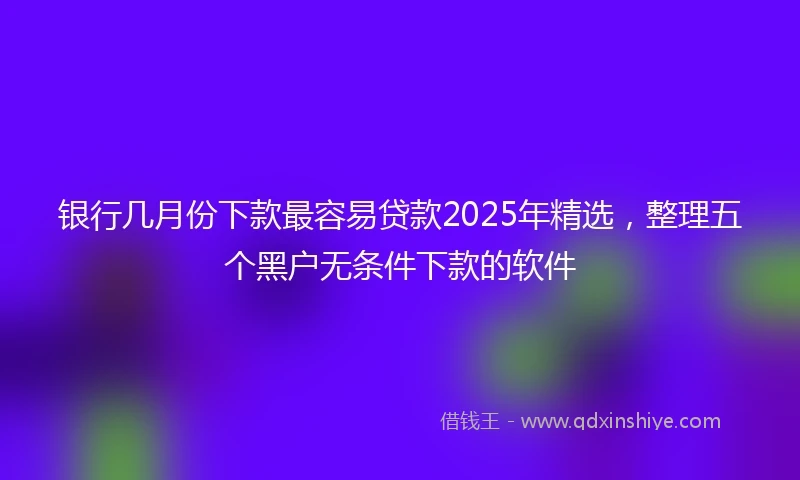 银行几月份下款最容易贷款2025年精选，整理五个黑户无条件下款的软件