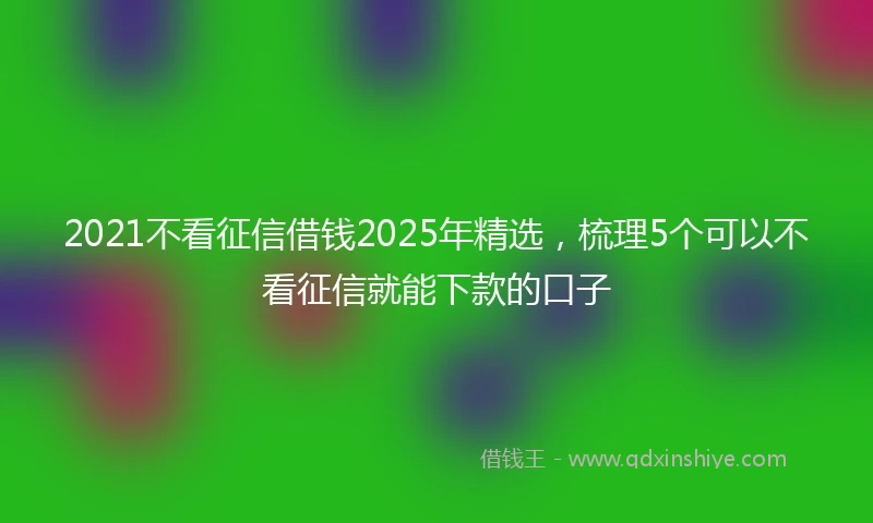 2021不看征信借钱2025年精选，梳理5个可以不看征信就能下款的口子
