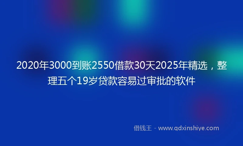 2020年3000到账2550借款30天2025年精选，整理五个19岁贷款容易过审批的软件