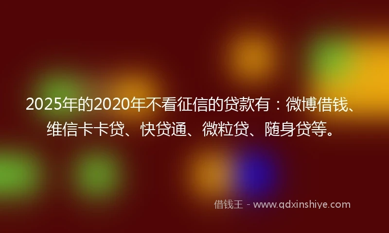2025年的2020年不看征信的贷款有：微博借钱、维信卡卡贷、快贷通、微粒贷、随身贷等。