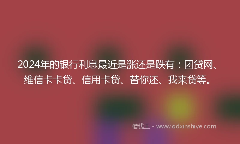 2024年的银行利息最近是涨还是跌有：团贷网、维信卡卡贷、信用卡贷、替你还、我来贷等。
