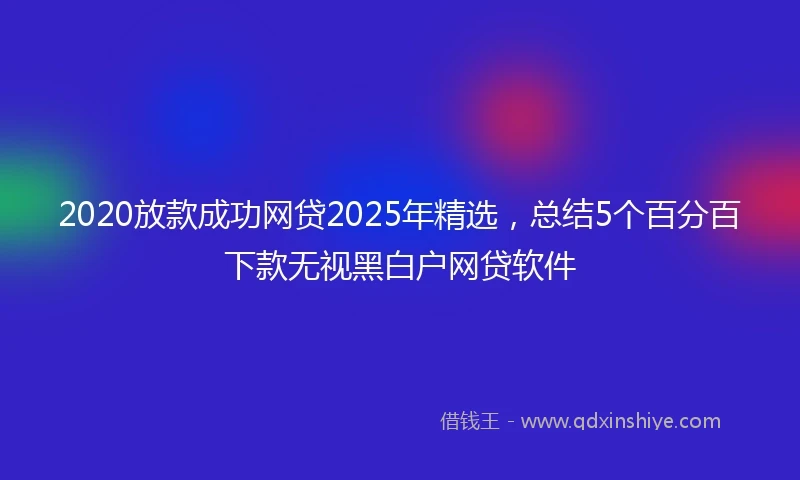2020放款成功网贷2025年精选，总结5个百分百下款无视黑白户网贷软件