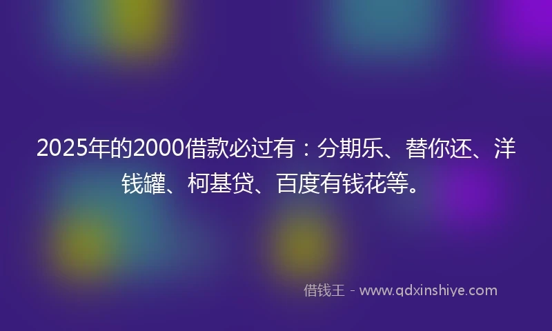 2025年的2000借款必过有：分期乐、替你还、洋钱罐、柯基贷、百度有钱花等。